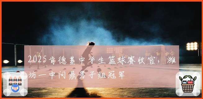 2025肯德基中学生篮球赛收官，潍坊一中问鼎男子组冠军