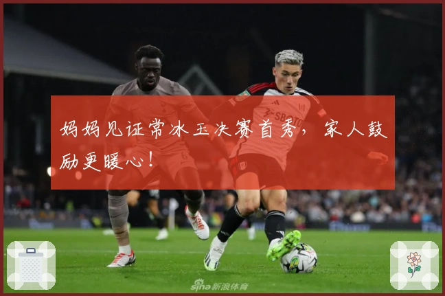 妈妈见证常冰玉决赛首秀，家人鼓励更暖心！