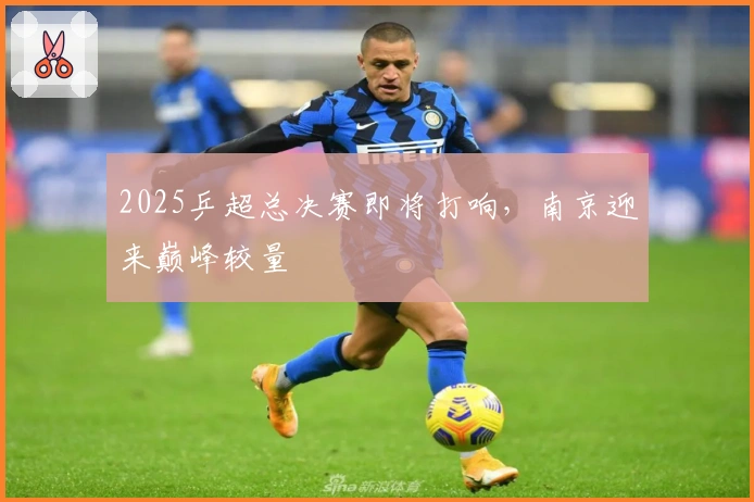 2025乒超总决赛即将打响，南京迎来巅峰较量