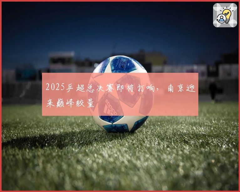 2025乒超总决赛即将打响，南京迎来巅峰较量